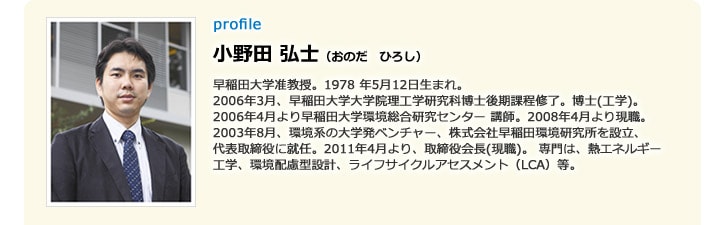 profile 小野田 弘士（おのだ　ひろし）早稲田大学准教授。1978 年5月12日生まれ。2006年3月、早稲田大学大学院理工学研究科博士後期課程修了。博士（工学）。2006年4月より早稲田大学環境総合研究センター 講師。2008年4月より現職。2003年8月、環境系の大学発ベンチャー、株式会社早稲田環境研究所を設立、代表取締役に就任。2011年4月より、取締役会長（現職）。専門は、熱エネルギー工学、環境配慮型設計、ライフサイクルアセスメント（LCA）等。