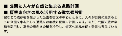 ■ 公園に人々が自然と集まる道路計画■ 夏季東向きの風を活用する微気候設計桜などの既存樹を生かした公園を街区の中心ととらえ、人々が自然に集まるように公園を中心として道路を放射状に配置し計画します。また、公園の豊かな緑を活用し、夏季の東向きの風を冷やし、街区へ涼風を促す効果も考えています。