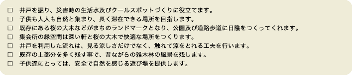 □　井戸を掘り、災害時の生活水及びクールスポットづくりに役立てます。□　子供も大人も自然と集まり、長く滞在できる場所を目指します。□　既存にある桜の大木などがまちのランドマークとなり、公園及び道路歩道に日陰をつくってくれます。□　集会所の緑空間は深い軒と桜の大木で快適な場所をつくります。□　井戸を利用した流れは、見る涼しさだけでなく、触れて涼をとれる工夫を行います。□　既存の土部分を多く残す事で、昔ながらの雑木林の風景を残します。□　子供達にとっては、安全で自然を感じる遊び場を提供します。　