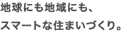 地球にも地域にも、スマートな住まいづくり。