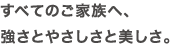 すべてのご家族へ、強さとやさしさと美しさ。