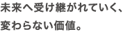 未来へ受け継がれていく、変わらない価値。