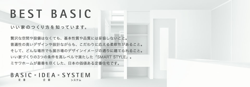 CONCEPT：BEST BASIC いい家のつくり方を知っています。 贅沢な空間や設備はなくても、基本性能や品質には妥協しないこと。普遍性の高いデザインや設計ながらも、こだわりに応える柔軟性があること。そして、どんな場所でも展示場のデザインイメージの通りに建てられること。いい家づくりの3つの条件を高レベルで満たした「SMARTSTYLE」。ミサワホームが最善を尽くした、日本の価値ある定番住宅です。　BASIC（定番）×IDEA（企画）×SYSTEM（システム）