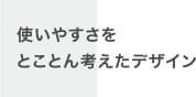 使いやすさをとことん考えたデザイン