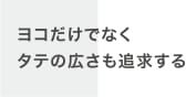 ヨコだけでなくタテの広さも追求する