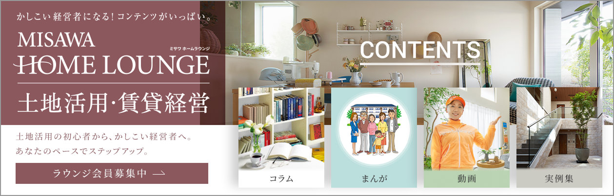 賢い経営者になる！コンテツがいっぱい。 MISAWA HOMELOUNGE ミサワホームラウンジ 土地活用・賃貸経営者土地活用の初心者から、賢い経営者へ、あなたのペースでステップアップ。 ラウンジ会員募集中 CONTENTS Q&A まんが ドラマ 実例集