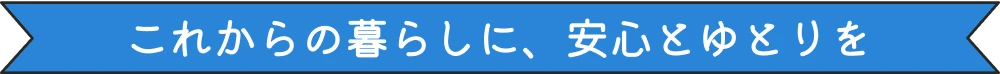 これからの暮らしに、安心とゆとりを