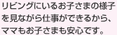 リビングにいるお子さまの様子を見ながら仕事ができるから、ママもお子さまも安心です。