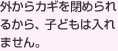 外からカギを閉められるから、子どもは入れません。