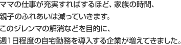 ママの仕事が充実すればするほど、家族の時間、親子のふれあいは減っていきます。このジレンマの解消などを目的に、週１日程度の自宅勤務を導入する企業が増えてきました。