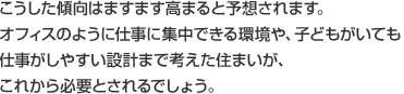 こうした傾向はますます高まると予想されます。オフィスのように仕事に集中できる環境や、子どもがいても仕事がしやすい設計まで考えた住まいが、これから必要とされるでしょう。