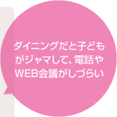 ダイニングだと子どもがジャマして、電話やWEB会議がしづらい