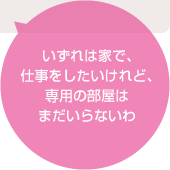 いずれは家で、仕事をしたいけれど、専用の部屋はまだいらないわ