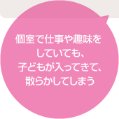 個室で仕事や趣味をしていても、子どもが入ってきて、散らかしてしまう