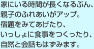 家にいる時間が長くなるぶん、親子のふれあいがアップ。宿題をみてあげたり、いっしょに食事をつくったり、自然と会話もはずみます。