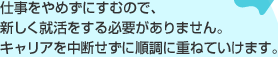 仕事をやめずにすむので、新しく就活をする必要がありません。 キャリアを中断せずに順調に重ねていけます。