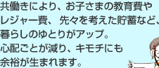 共働きにより、お子さまの教育費やレジャー費、 先々を考えた貯蓄など、暮らしのゆとりがアップ。 心配ごとが減り、キモチにも余裕が生まれます。